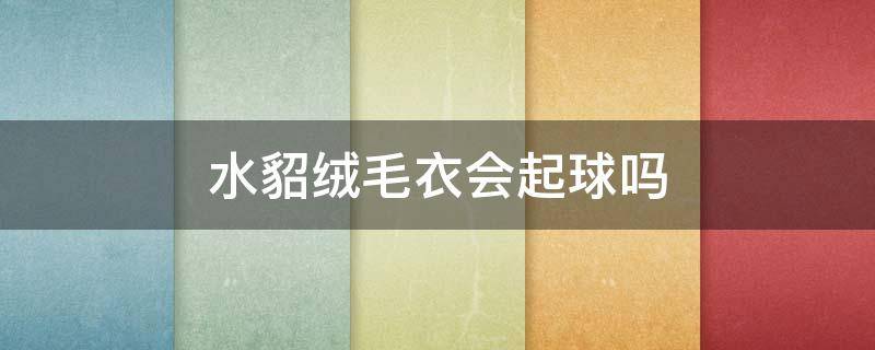 水貂绒毛衣会起球吗 水貂绒毛衣起球吗知乎