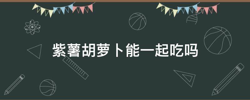 紫薯胡萝卜能一起吃吗 紫薯胡萝卜能一起吃吗会中毒吗