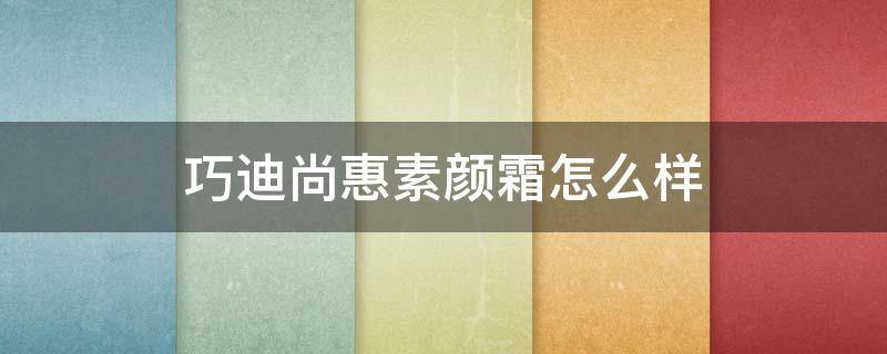 巧迪尚惠素颜霜怎么样（巧迪尚惠护肤品套装）