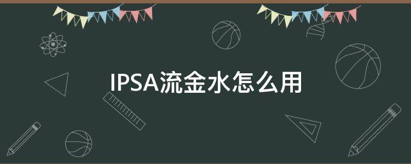 IPSA流金水怎么用 ipsa流金水用完长闭口
