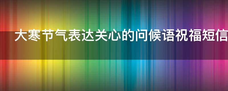 大寒节气表达关心的问候语祝福短信（大寒时节问候语）