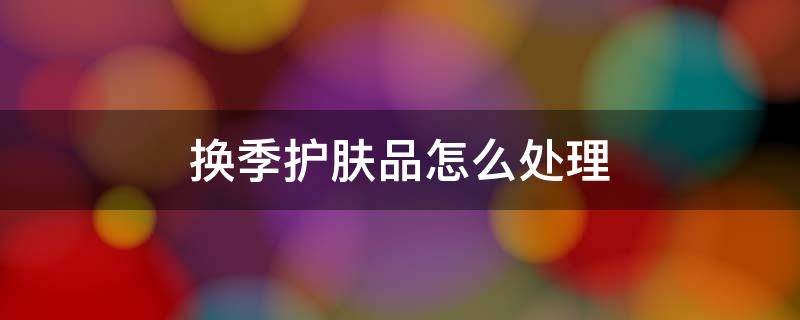 换季护肤品怎么处理（换季了护肤品用不完怎么办）