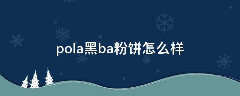 pola黑ba粉饼怎么样（pola黑ba粉底液）