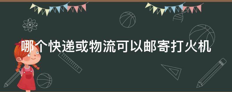 哪个快递或物流可以邮寄打火机 哪个快递能邮打火机