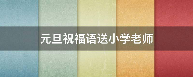 元旦祝福语送小学老师 元旦给小学老师的祝福语