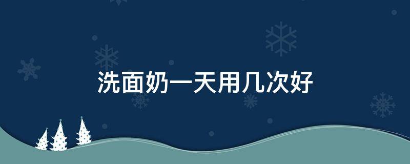 洗面奶一天用几次好（洗面奶一周用几次）