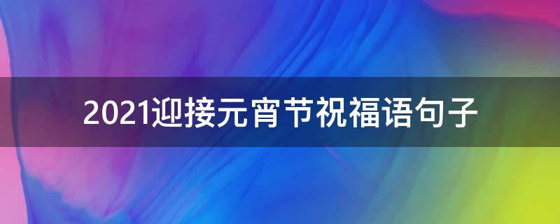 2021迎接元宵节祝福语句子 2021迎接元宵节祝福语句子大全