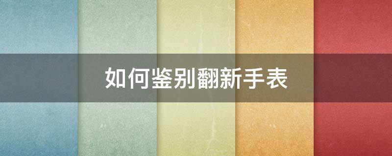 如何鉴别翻新手表（怎么鉴别翻新表）