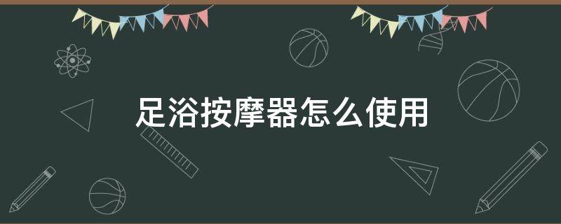 足浴按摩器怎么使用（足浴按摩器怎么使用视频）
