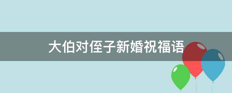 大伯对侄子新婚祝福语 大伯祝贺侄子新婚发言
