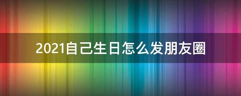 2021自己生日怎么发朋友圈 2021自己生日怎么发朋友圈说说