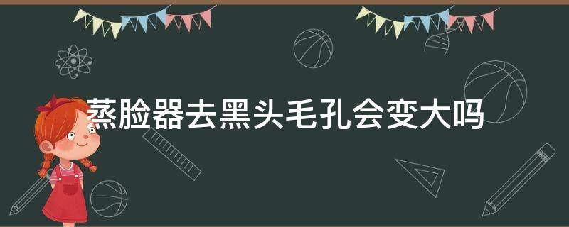 蒸脸器去黑头毛孔会变大吗 蒸脸器去黑头毛孔会变大吗