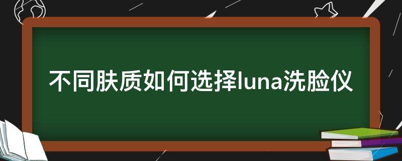 不同肤质如何选择luna洗脸仪（luna洗脸仪为什么这么贵）