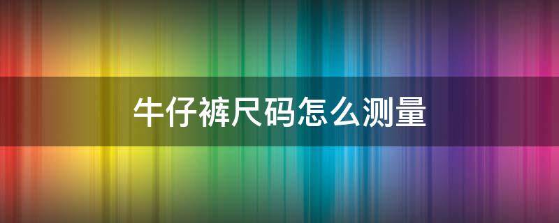 牛仔裤尺码怎么测量（牛仔裤尺码怎么测量的）