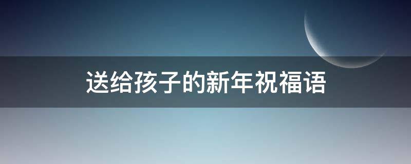 送给孩子的新年祝福语（送给孩子的新年祝福语简短暖心）