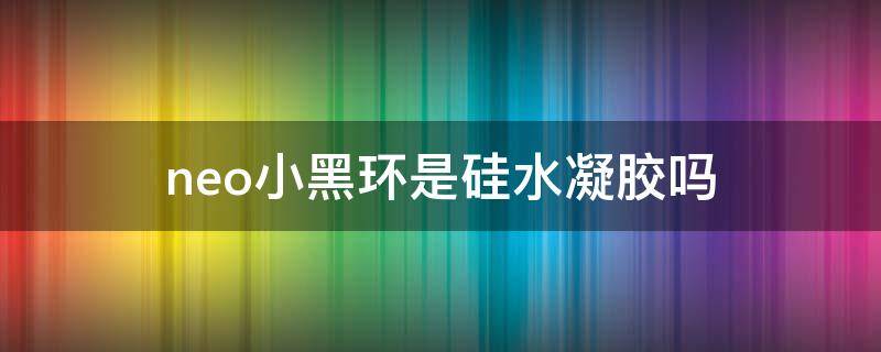 neo小黑环是硅水凝胶吗（neo小黑环是硅水凝胶吗有毒吗）