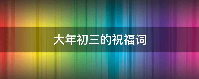 大年初三的祝福词（大年初三的祝福词语）