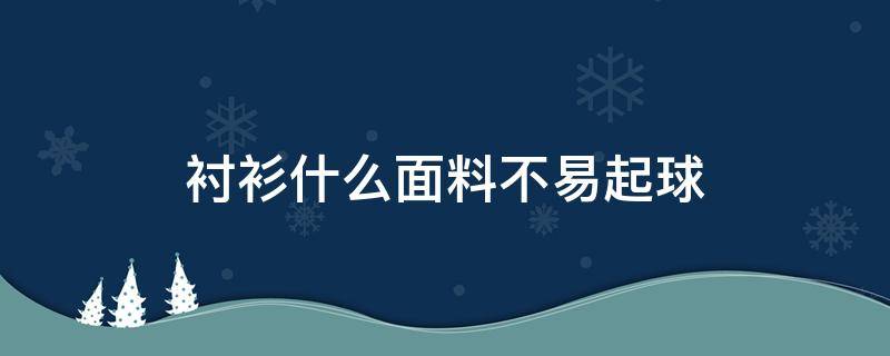 衬衫什么面料不易起球（衬衫什么料子不起球不起褶子）