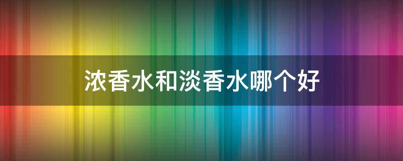 浓香水和淡香水哪个好 浓香水和淡香水哪个好用