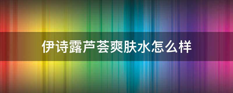 伊诗露芦荟爽肤水怎么样（伊诗露化妆水怎么样知乎）