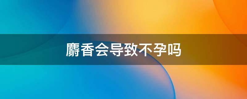 麝香会导致不孕吗（麝香会导致流产吗）