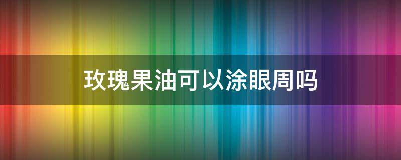玫瑰果油可以涂眼周吗 玫瑰果油可以做面膜吗