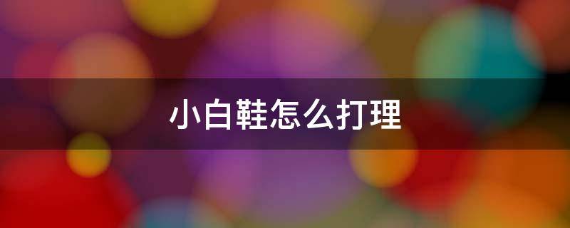 小白鞋怎么打理 小白鞋怎么打理不发黄