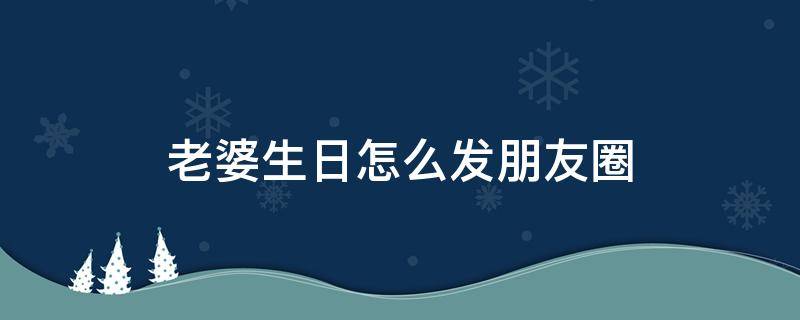 老婆生日怎么发朋友圈 老婆生日怎么发朋友圈简短有内涵