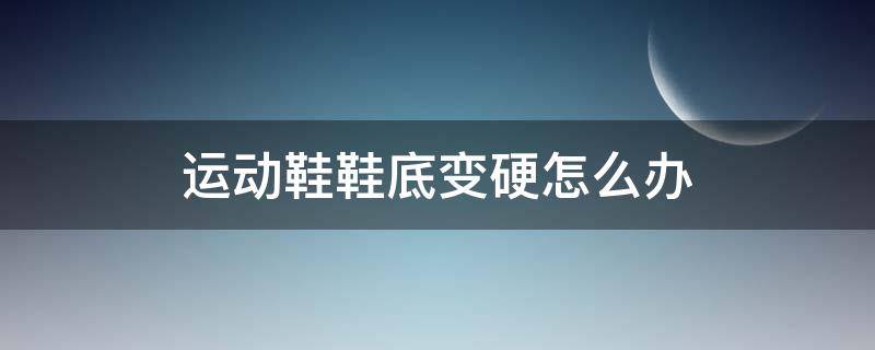 运动鞋鞋底变硬怎么办（运动鞋底变硬了怎么办）