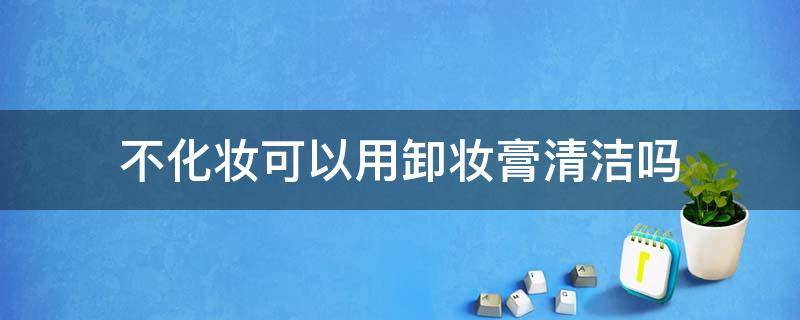 不化妆可以用卸妆膏清洁吗（不化妆可以用卸妆膏么）