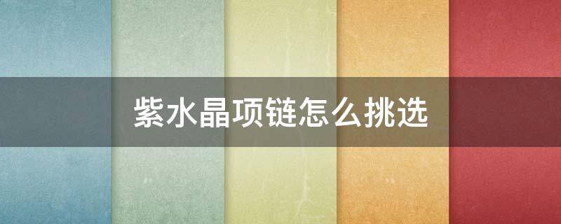紫水晶项链怎么挑选（紫水晶项链怎么挑选好看）