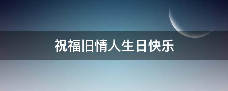 祝福旧情人生日快乐（祝福旧情人生日快乐的句子）