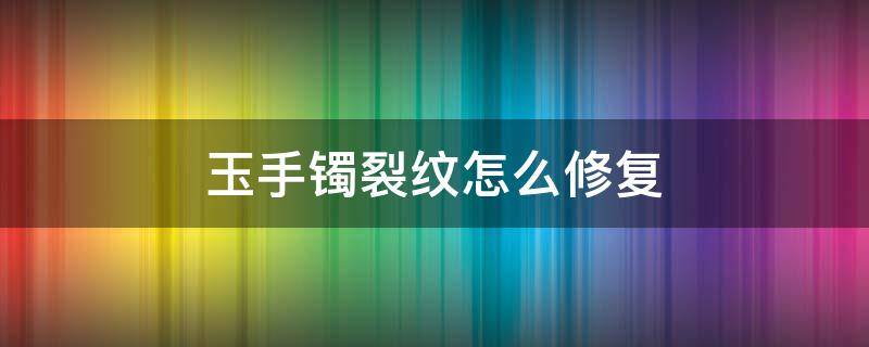 玉手镯裂纹怎么修复（玉手镯裂纹修复多少钱）