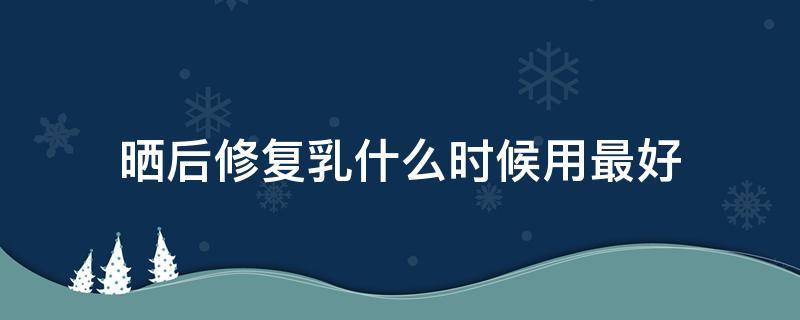 晒后修复乳什么时候用最好（晒后修复乳和保湿乳使用顺序）