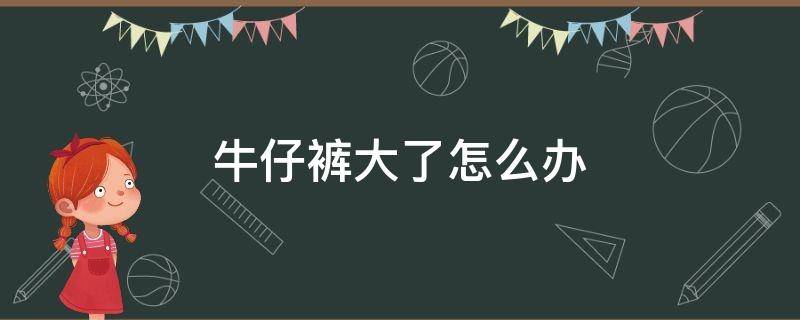 牛仔裤大了怎么办（牛仔裤大了怎么办小窍门简单）