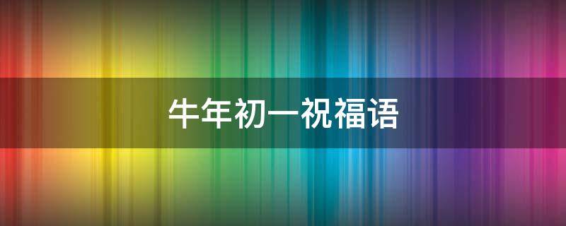 牛年初一祝福语（牛年初一祝福语大全）
