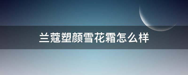 兰蔻塑颜雪花霜怎么样（兰蔻塑颜雪花霜怎么样啊）