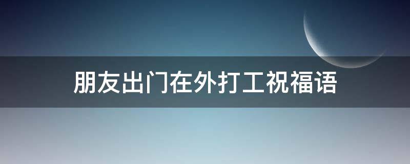 朋友出门在外打工祝福语 朋友出门在外打工祝福语怎么说
