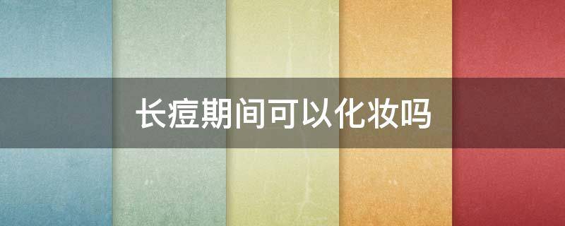 长痘期间可以化妆吗（长痘期间可以化妆吗女生）