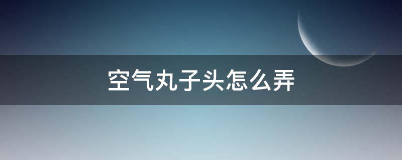 空气丸子头怎么弄 空气丸子头怎么扎