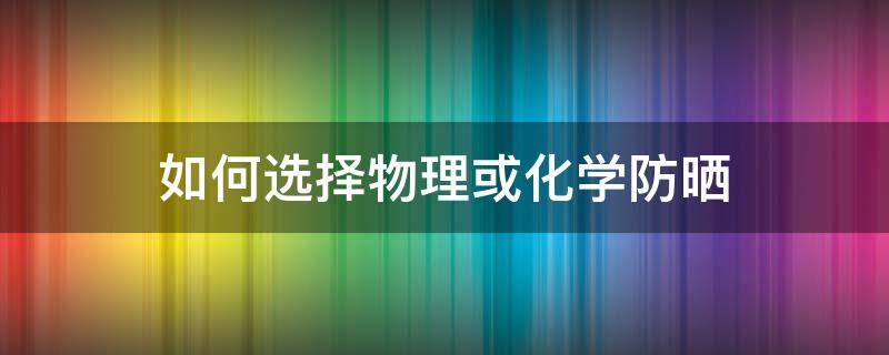 如何选择物理或化学防晒 怎么选择物理防晒和化学防晒
