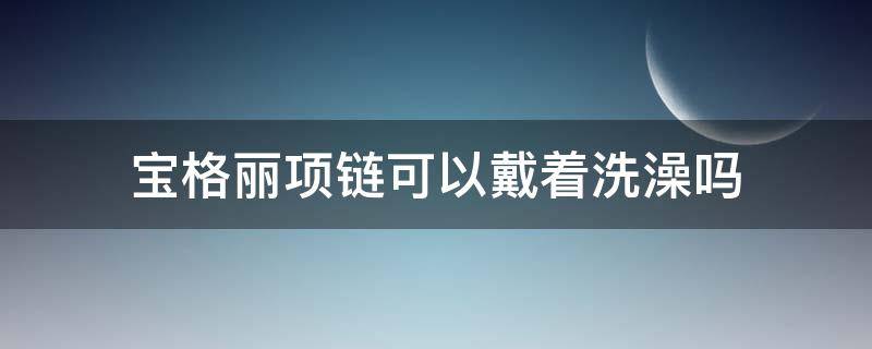 宝格丽项链可以戴着洗澡吗（宝格丽项链可以用水洗吗）