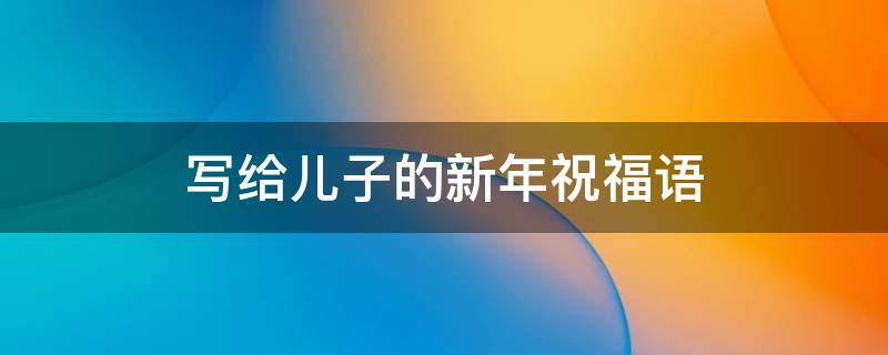 写给儿子的新年祝福语 写给儿子的新年祝福语2023年
