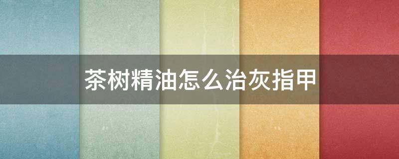 茶树精油怎么治灰指甲（茶树精油治灰指甲吗）