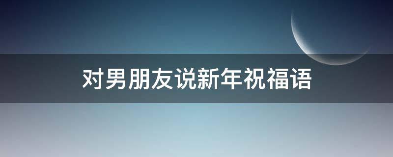 对男朋友说新年祝福语（对男朋友说新年祝福语简短）