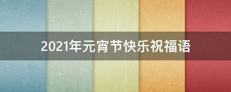 2021年元宵节快乐祝福语（2021年元宵节快乐祝福语怎么写）