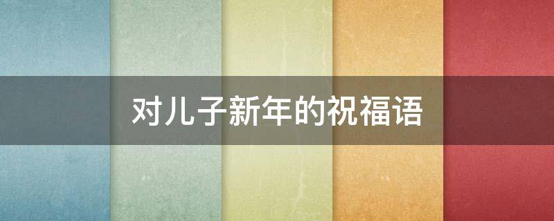 对儿子新年的祝福语 对儿子新年的祝福语怎么说