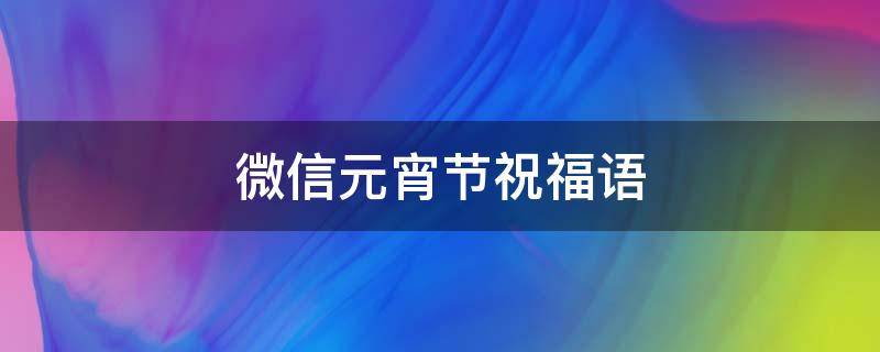 微信元宵节祝福语 微信元宵节祝福语带表情2023