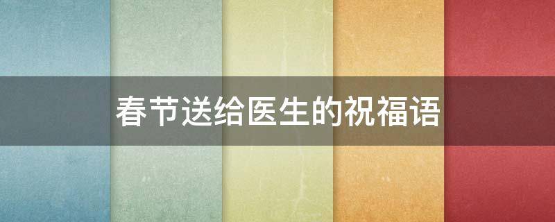 春节送给医生的祝福语（春节送给医生的祝福语有哪些）