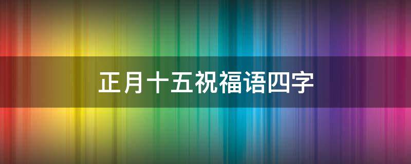 正月十五祝福语四字 正月十五祝福语四字词语